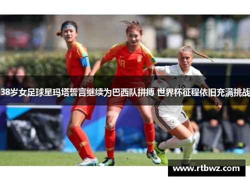 38岁女足球星玛塔誓言继续为巴西队拼搏 世界杯征程依旧充满挑战
