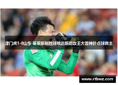 津门虎1-0山东 基莱斯制胜球哈达斯助攻王大雷神扑点球救主