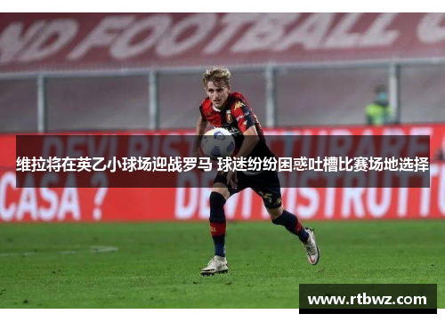 维拉将在英乙小球场迎战罗马 球迷纷纷困惑吐槽比赛场地选择
