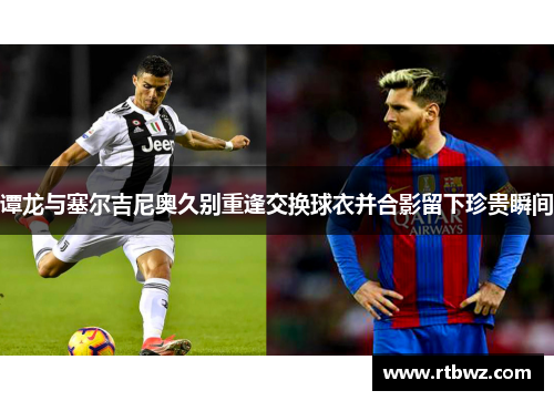 谭龙与塞尔吉尼奥久别重逢交换球衣并合影留下珍贵瞬间