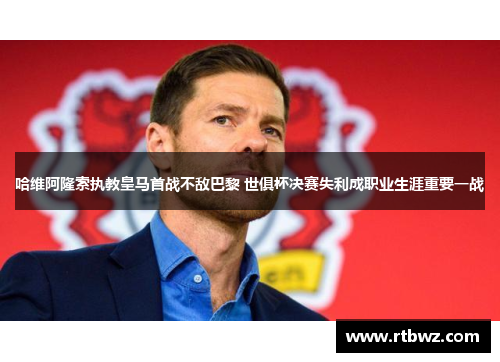 哈维阿隆索执教皇马首战不敌巴黎 世俱杯决赛失利成职业生涯重要一战